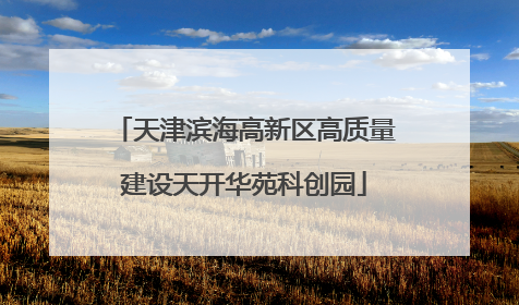 天津滨海高新区高质量建设天开华苑科创园