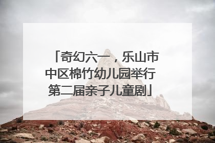 奇幻六一，乐山市中区棉竹幼儿园举行第二届亲子儿童剧