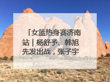 女篮热身赛济南站｜杨舒予、韩旭先发出战，张子宇替补待命