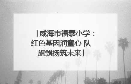 威海市福泰小学：红色基因润童心 队旗飘扬筑未来