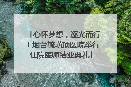心怀梦想，逐光而行！烟台毓璜顶医院举行住院医师结业典礼
