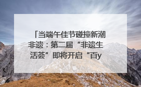 当端午佳节碰撞新潮非遗：第二届“非遗生活荟”即将开启“百young”新章