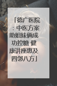 德广医院：中医方案助姐妹俩成功控糖 健康讲座惠及四邻八方