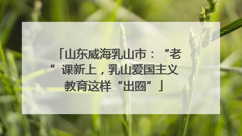 山东威海乳山市：“老”课新上，乳山爱国主义教育这样“出圈”