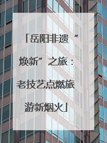 岳阳非遗“焕新”之旅：老技艺点燃旅游新烟火