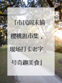 市民周末摘樱桃逛市集，现场打卡老字号奇趣美食