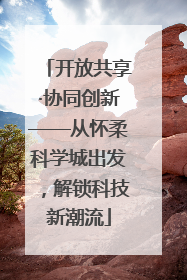 开放共享·协同创新——从怀柔科学城出发，解锁科技新潮流