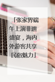 张家界端午上演非遗盛宴，海内外游客共享民俗魅力