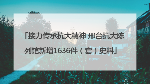 接力传承抗大精神 邢台抗大陈列馆新增1636件（套）史料