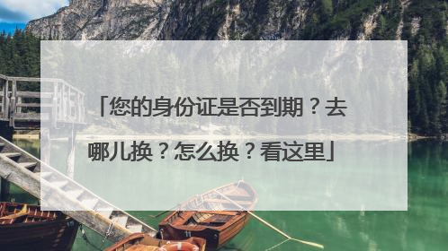 您的身份证是否到期？去哪儿换？怎么换？看这里