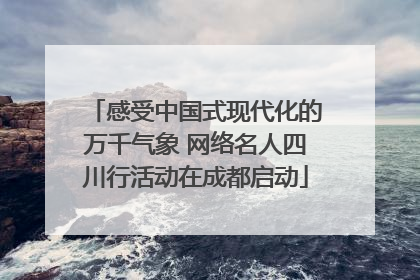 感受中国式现代化的万千气象 网络名人四川行活动在成都启动