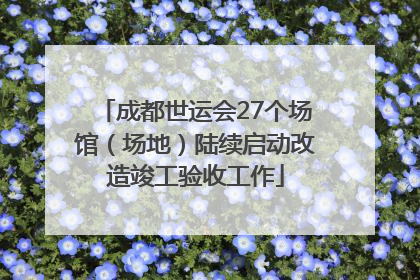 成都世运会27个场馆（场地）陆续启动改造竣工验收工作