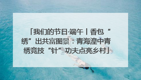 我们的节日·端午丨香包“绣”出共富图景：青海湟中青绣竞技“针”功夫点亮乡村