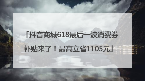 抖音商城618最后一波消费券补贴来了！最高立省1105元