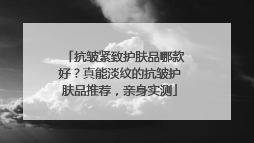抗皱紧致护肤品哪款好？真能淡纹的抗皱护肤品推荐，亲身实测