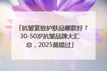 抗皱紧致护肤品哪款好？30-50岁抗皱品牌大汇总，2025莫错过