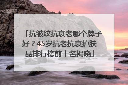 抗皱纹抗衰老哪个牌子好？45岁抗老抗衰护肤品排行榜前十名揭晓