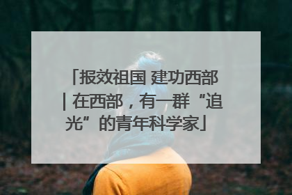 报效祖国 建功西部｜在西部，有一群“追光”的青年科学家