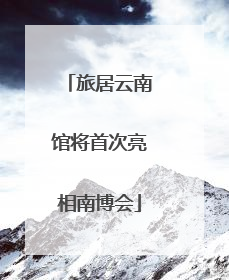 旅居云南馆将首次亮相南博会