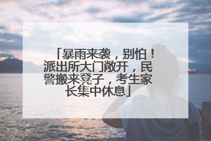 暴雨来袭，别怕！派出所大门敞开，民警搬来凳子，考生家长集中休息