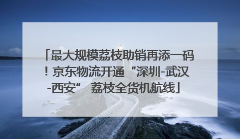 最大规模荔枝助销再添一码！京东物流开通“深圳-武汉-西安” 荔枝全货机航线