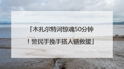 木扎尔特河惊魂50分钟！警民手挽手搭人链救援