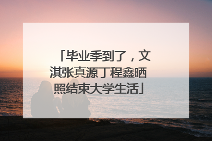 毕业季到了，文淇张真源丁程鑫晒照结束大学生活