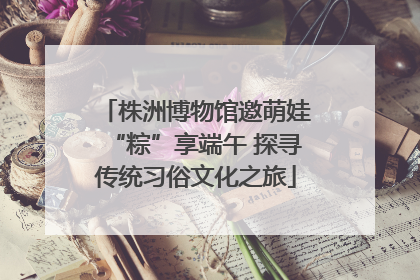 株洲博物馆邀萌娃“粽”享端午 探寻传统习俗文化之旅