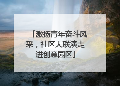 激扬青年奋斗风采，社区大联演走进创意园区