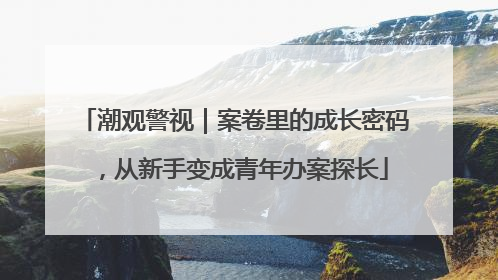 潮观警视｜案卷里的成长密码，从新手变成青年办案探长