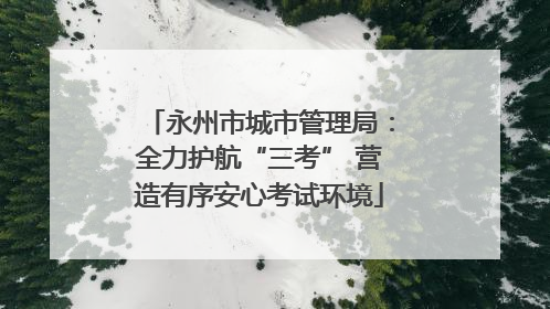 永州市城市管理局：全力护航“三考” 营造有序安心考试环境
