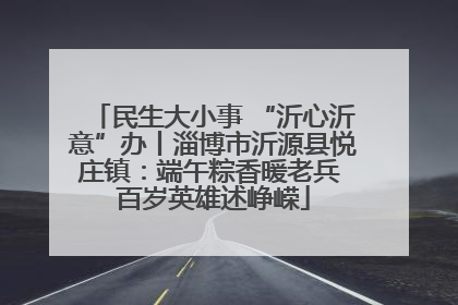 民生大小事 “沂心沂意”办丨淄博市沂源县悦庄镇：端午粽香暖老兵 百岁英雄述峥嵘