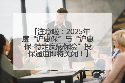 注意啦：2025年度“沪惠保”与“沪惠保-特定疾病保险”投保通道即将关闭！
