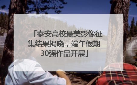 泰安高校最美影像征集结果揭晓，端午假期30强作品开展