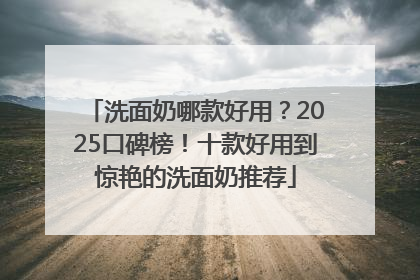洗面奶哪款好用？2025口碑榜！十款好用到惊艳的洗面奶推荐