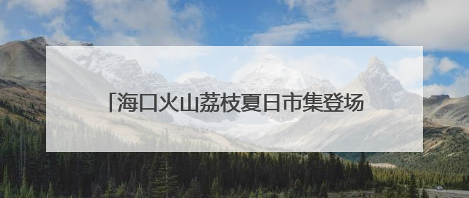 海口火山荔枝夏日市集登场 跨界融合注入消费新活力
