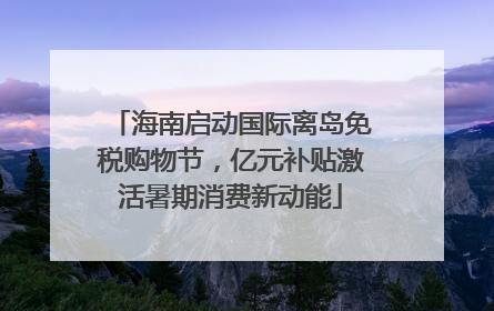 海南启动国际离岛免税购物节，亿元补贴激活暑期消费新动能
