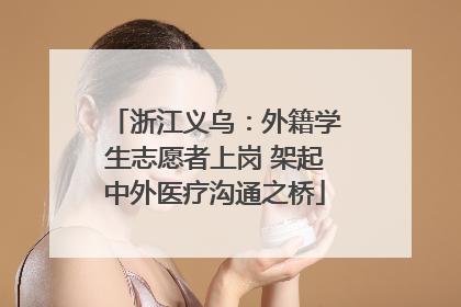 浙江义乌：外籍学生志愿者上岗 架起中外医疗沟通之桥