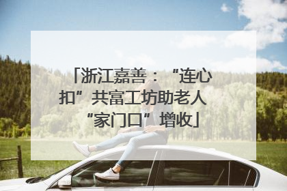 浙江嘉善：“连心扣”共富工坊助老人“家门口”增收