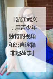 浙江武义：用青少年独特的视角和语言诠释非遗故事