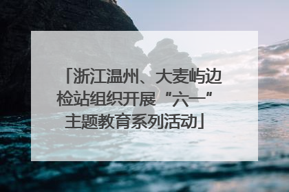 浙江温州、大麦屿边检站组织开展“六一”主题教育系列活动