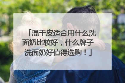 混干皮适合用什么洗面奶比较好，什么牌子洗面奶好值得选购！