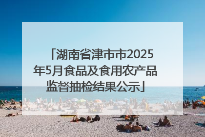 湖南省津市市2025年5月食品及食用农产品监督抽检结果公示
