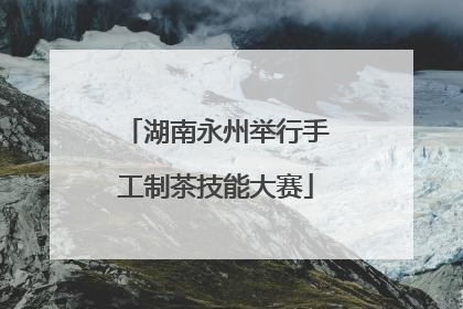 湖南永州举行手工制茶技能大赛