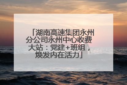 湖南高速集团永州分公司永州中心收费大站：党建+班组，焕发内在活力