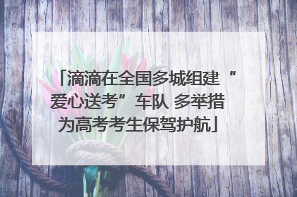 滴滴在全国多城组建“爱心送考”车队 多举措为高考考生保驾护航