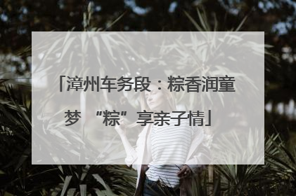 漳州车务段：粽香润童梦 “粽”享亲子情