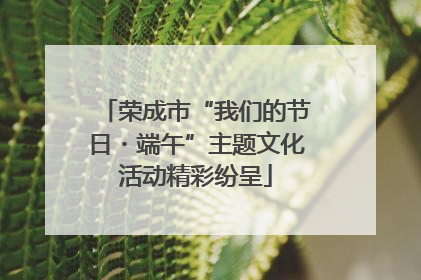 荣成市“我们的节日・端午”主题文化活动精彩纷呈