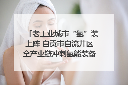 老工业城市“氢”装上阵 自贡市自流井区全产业链冲刺氢能装备制造新高地｜美好生活有“盐”味