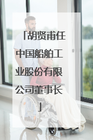 胡贤甫任中国船舶工业股份有限公司董事长